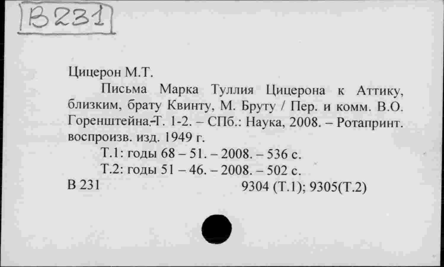 ﻿Цицерон М.Т.
Письма Марка Туллия Цицерона к Аттику, близким, брату Квинту, М. Бруту / Пер. и комм. В.О. Горенштейна.-Т. 1-2. - СПб.: Наука, 2008. - Ротапринт, воспроизв. изд. 1949 г.
T. 1 : годы 68-51,- 2008. - 536 с.
Т.2: годы 51 - 46. - 2008. - 502 с.
В 231	9304 (Т.1); 9305(Т.2)